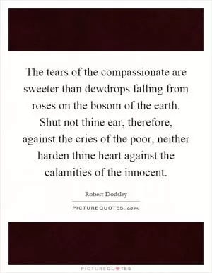The tears of the compassionate are sweeter than dewdrops falling from roses on the bosom of the earth. Shut not thine ear, therefore, against the cries of the poor, neither harden thine heart against the calamities of the innocent Picture Quote #1