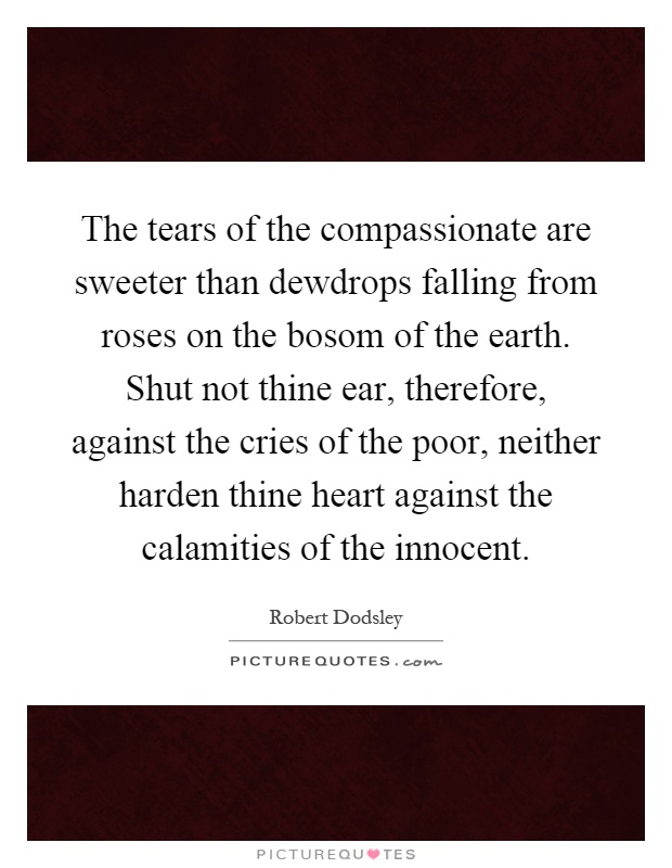 The tears of the compassionate are sweeter than dewdrops falling from roses on the bosom of the earth. Shut not thine ear, therefore, against the cries of the poor, neither harden thine heart against the calamities of the innocent Picture Quote #1