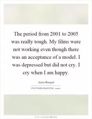 The period from 2001 to 2005 was really tough. My films were not working even though there was an acceptance of a model. I was depressed but did not cry. I cry when I am happy Picture Quote #1