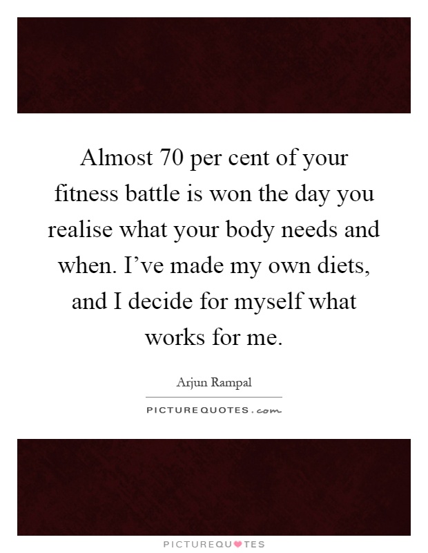 Almost 70 per cent of your fitness battle is won the day you realise what your body needs and when. I've made my own diets, and I decide for myself what works for me Picture Quote #1
