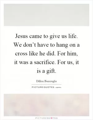 Jesus came to give us life. We don’t have to hang on a cross like he did. For him, it was a sacrifice. For us, it is a gift Picture Quote #1