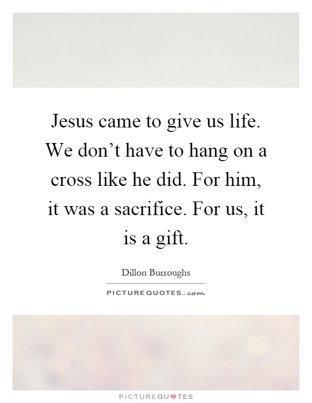 Jesus came to give us life. We don't have to hang on a cross like he did. For him, it was a sacrifice. For us, it is a gift Picture Quote #1