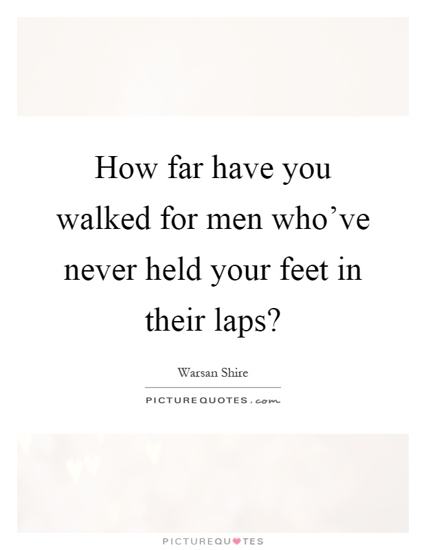 How far have you walked for men who've never held your feet in their laps? Picture Quote #1