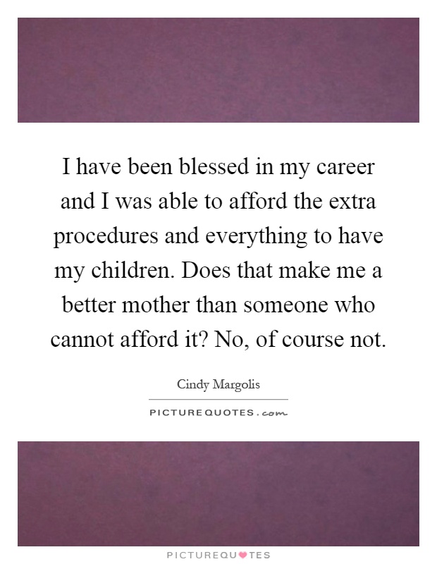 I have been blessed in my career and I was able to afford the extra procedures and everything to have my children. Does that make me a better mother than someone who cannot afford it? No, of course not Picture Quote #1