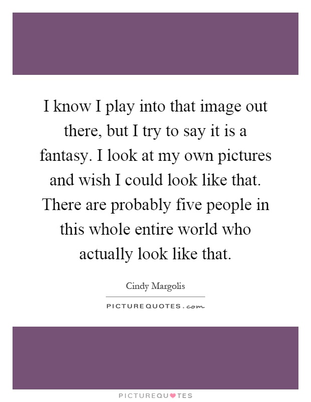 I know I play into that image out there, but I try to say it is a fantasy. I look at my own pictures and wish I could look like that. There are probably five people in this whole entire world who actually look like that Picture Quote #1
