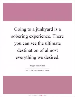 Going to a junkyard is a sobering experience. There you can see the ultimate destination of almost everything we desired Picture Quote #1