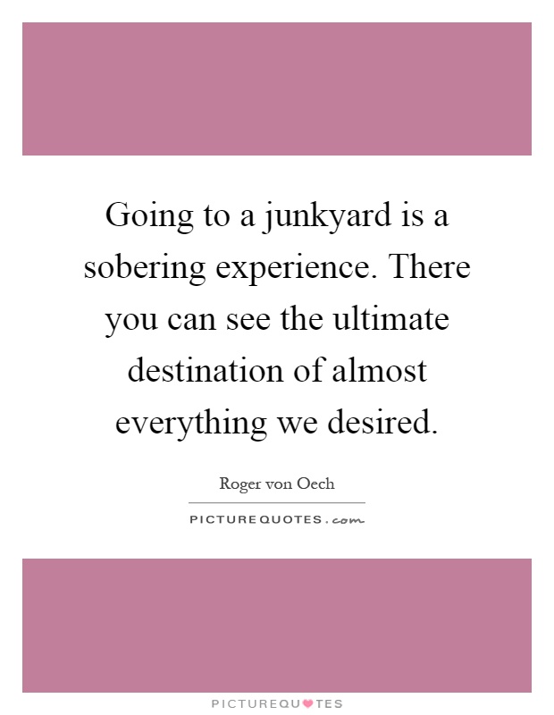 Going to a junkyard is a sobering experience. There you can see the ultimate destination of almost everything we desired Picture Quote #1