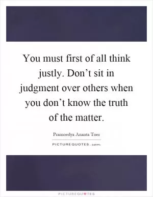 You must first of all think justly. Don’t sit in judgment over others when you don’t know the truth of the matter Picture Quote #1