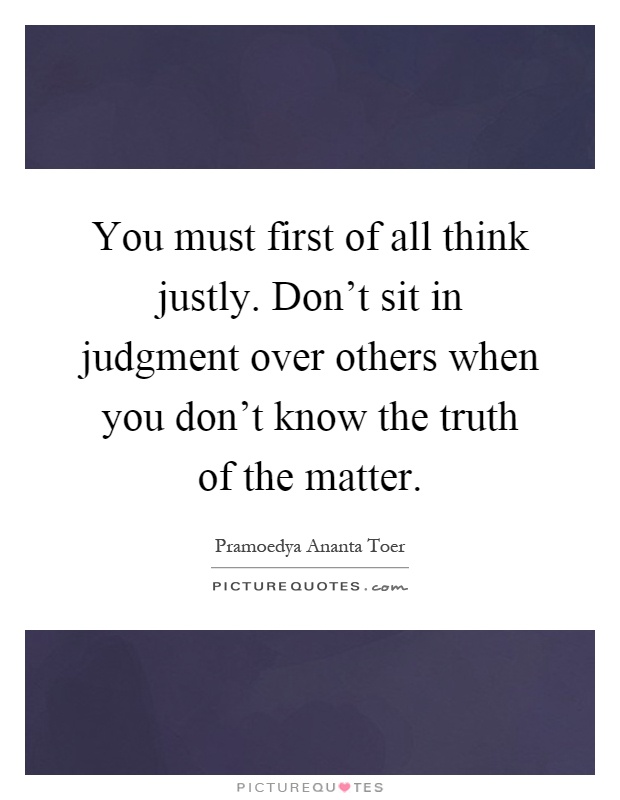 You must first of all think justly. Don't sit in judgment over others when you don't know the truth of the matter Picture Quote #1