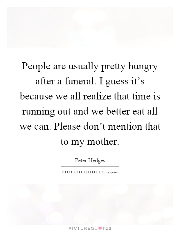 People are usually pretty hungry after a funeral. I guess it's because we all realize that time is running out and we better eat all we can. Please don't mention that to my mother Picture Quote #1