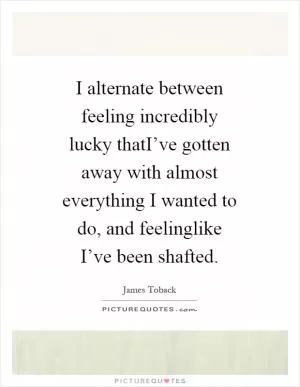 I alternate between feeling incredibly lucky thatI’ve gotten away with almost everything I wanted to do, and feelinglike I’ve been shafted Picture Quote #1