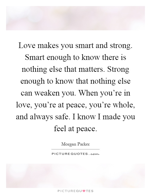 Love makes you smart and strong. Smart enough to know there is nothing else that matters. Strong enough to know that nothing else can weaken you. When you're in love, you're at peace, you're whole, and always safe. I know I made you feel at peace Picture Quote #1