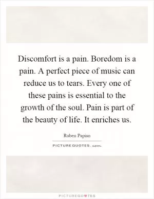 Discomfort is a pain. Boredom is a pain. A perfect piece of music can reduce us to tears. Every one of these pains is essential to the growth of the soul. Pain is part of the beauty of life. It enriches us Picture Quote #1