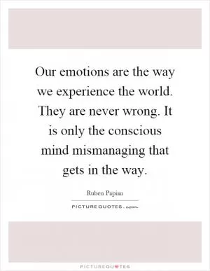 Our emotions are the way we experience the world. They are never wrong. It is only the conscious mind mismanaging that gets in the way Picture Quote #1