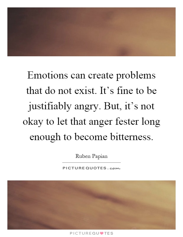 Emotions can create problems that do not exist. It's fine to be justifiably angry. But, it's not okay to let that anger fester long enough to become bitterness Picture Quote #1