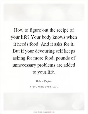 How to figure out the recipe of your life? Your body knows when it needs food. And it asks for it. But if your devouring self keeps asking for more food, pounds of unnecessary problems are added to your life Picture Quote #1