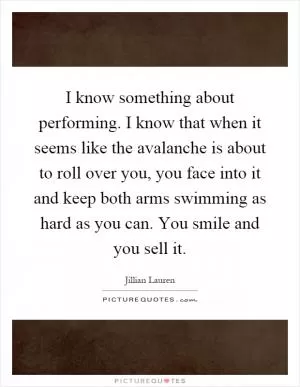 I know something about performing. I know that when it seems like the avalanche is about to roll over you, you face into it and keep both arms swimming as hard as you can. You smile and you sell it Picture Quote #1