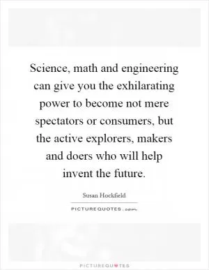 Science, math and engineering can give you the exhilarating power to become not mere spectators or consumers, but the active explorers, makers and doers who will help invent the future Picture Quote #1