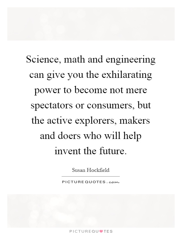 Science, math and engineering can give you the exhilarating power to become not mere spectators or consumers, but the active explorers, makers and doers who will help invent the future Picture Quote #1