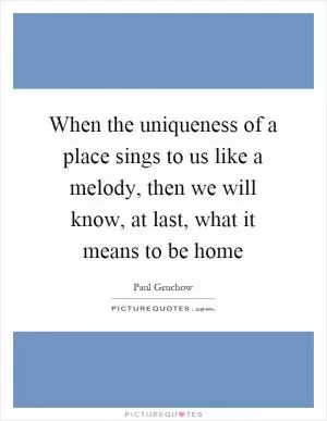 When the uniqueness of a place sings to us like a melody, then we will know, at last, what it means to be home Picture Quote #1