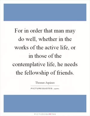 For in order that man may do well, whether in the works of the active life, or in those of the contemplative life, he needs the fellowship of friends Picture Quote #1