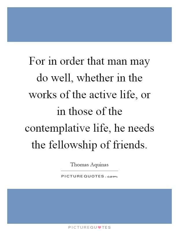 For in order that man may do well, whether in the works of the active life, or in those of the contemplative life, he needs the fellowship of friends Picture Quote #1