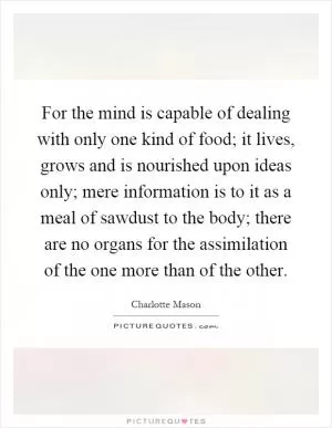 For the mind is capable of dealing with only one kind of food; it lives, grows and is nourished upon ideas only; mere information is to it as a meal of sawdust to the body; there are no organs for the assimilation of the one more than of the other Picture Quote #1
