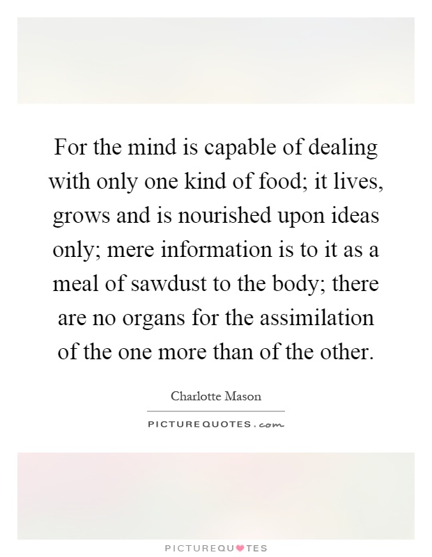 For the mind is capable of dealing with only one kind of food; it lives, grows and is nourished upon ideas only; mere information is to it as a meal of sawdust to the body; there are no organs for the assimilation of the one more than of the other Picture Quote #1