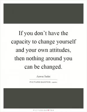 If you don’t have the capacity to change yourself and your own attitudes, then nothing around you can be changed Picture Quote #1