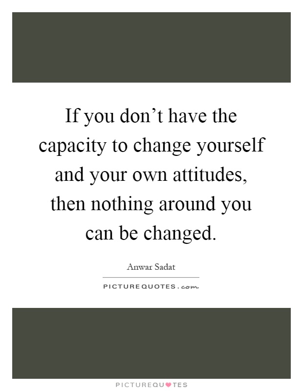 If you don't have the capacity to change yourself and your own attitudes, then nothing around you can be changed Picture Quote #1