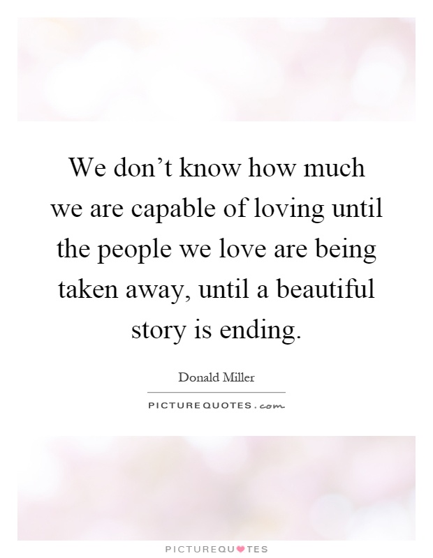 We don't know how much we are capable of loving until the people we love are being taken away, until a beautiful story is ending Picture Quote #1