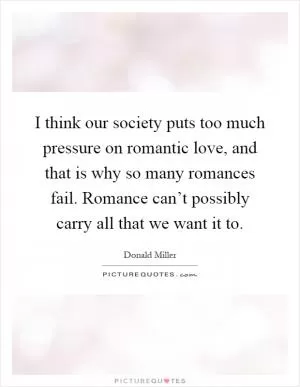 I think our society puts too much pressure on romantic love, and that is why so many romances fail. Romance can’t possibly carry all that we want it to Picture Quote #1