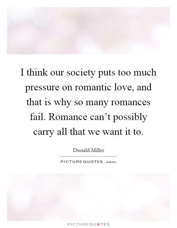 I think our society puts too much pressure on romantic love, and that is why so many romances fail. Romance can't possibly carry all that we want it to Picture Quote #1