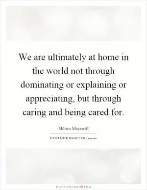 We are ultimately at home in the world not through dominating or explaining or appreciating, but through caring and being cared for Picture Quote #1