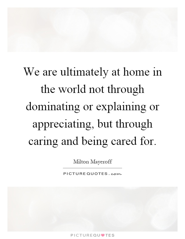 We are ultimately at home in the world not through dominating or explaining or appreciating, but through caring and being cared for Picture Quote #1