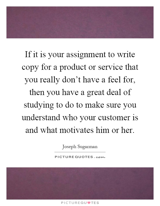 If it is your assignment to write copy for a product or service that you really don't have a feel for, then you have a great deal of studying to do to make sure you understand who your customer is and what motivates him or her Picture Quote #1