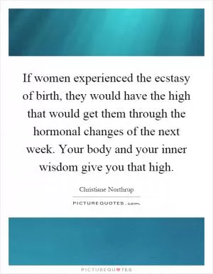 If women experienced the ecstasy of birth, they would have the high that would get them through the hormonal changes of the next week. Your body and your inner wisdom give you that high Picture Quote #1