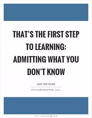 That’s the first step to learning: admitting what you don’t know Picture Quote #1
