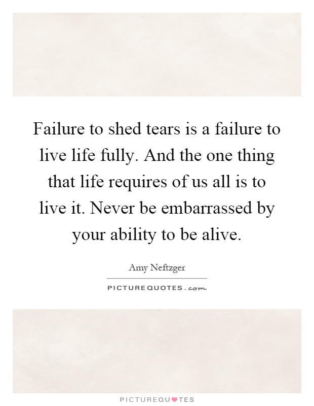 Failure to shed tears is a failure to live life fully. And the one thing that life requires of us all is to live it. Never be embarrassed by your ability to be alive Picture Quote #1