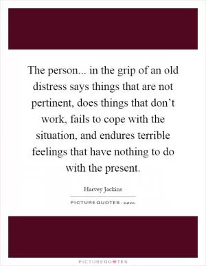 The person... in the grip of an old distress says things that are not pertinent, does things that don’t work, fails to cope with the situation, and endures terrible feelings that have nothing to do with the present Picture Quote #1
