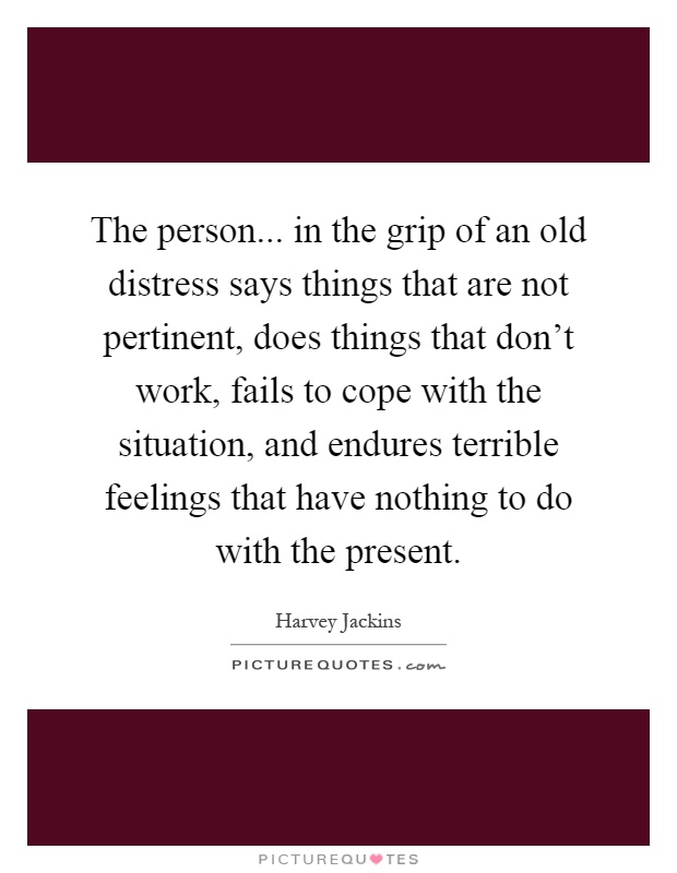 The person... in the grip of an old distress says things that are not pertinent, does things that don't work, fails to cope with the situation, and endures terrible feelings that have nothing to do with the present Picture Quote #1