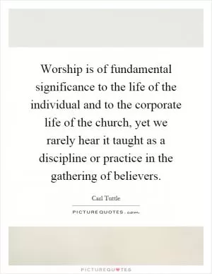 Worship is of fundamental significance to the life of the individual and to the corporate life of the church, yet we rarely hear it taught as a discipline or practice in the gathering of believers Picture Quote #1