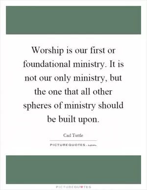 Worship is our first or foundational ministry. It is not our only ministry, but the one that all other spheres of ministry should be built upon Picture Quote #1