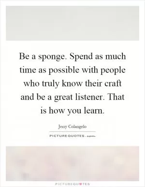 Be a sponge. Spend as much time as possible with people who truly know their craft and be a great listener. That is how you learn Picture Quote #1