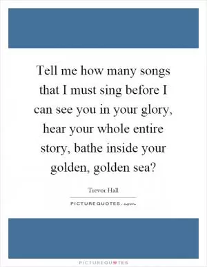 Tell me how many songs that I must sing before I can see you in your glory, hear your whole entire story, bathe inside your golden, golden sea? Picture Quote #1
