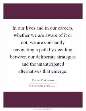 In our lives and in our careers, whether we are aware of it or not, we are constantly navigating a path by deciding between our deliberate strategies and the unanticipated alternatives that emerge Picture Quote #1