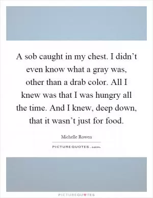 A sob caught in my chest. I didn’t even know what a gray was, other than a drab color. All I knew was that I was hungry all the time. And I knew, deep down, that it wasn’t just for food Picture Quote #1