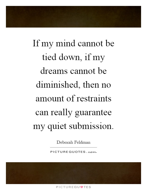If my mind cannot be tied down, if my dreams cannot be diminished, then no amount of restraints can really guarantee my quiet submission Picture Quote #1