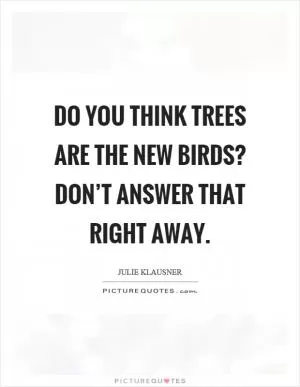Do you think trees are the new birds? Don’t answer that right away Picture Quote #1