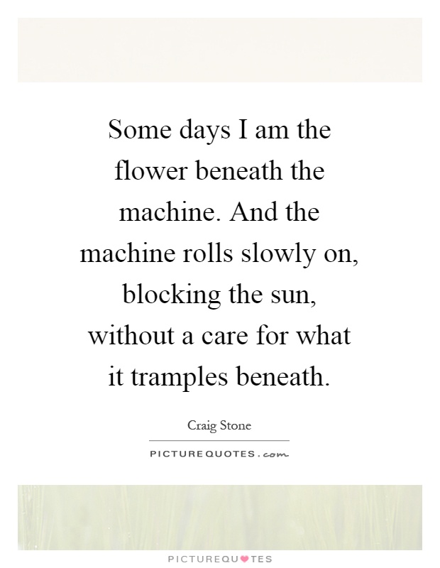 Some days I am the flower beneath the machine. And the machine rolls slowly on, blocking the sun, without a care for what it tramples beneath Picture Quote #1